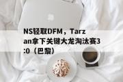 开云体育登录-NS轻取DFM，Tarzan拿下关键大龙淘汰赛3:0（巴黎）