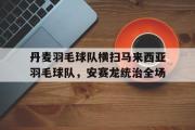 开云体育APP下载-关于丹麦羽毛球队横扫马来西亚羽毛球队，安赛龙统治全场的信息