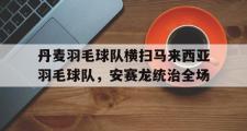 开云体育APP下载-关于丹麦羽毛球队横扫马来西亚羽毛球队，安赛龙统治全场的信息